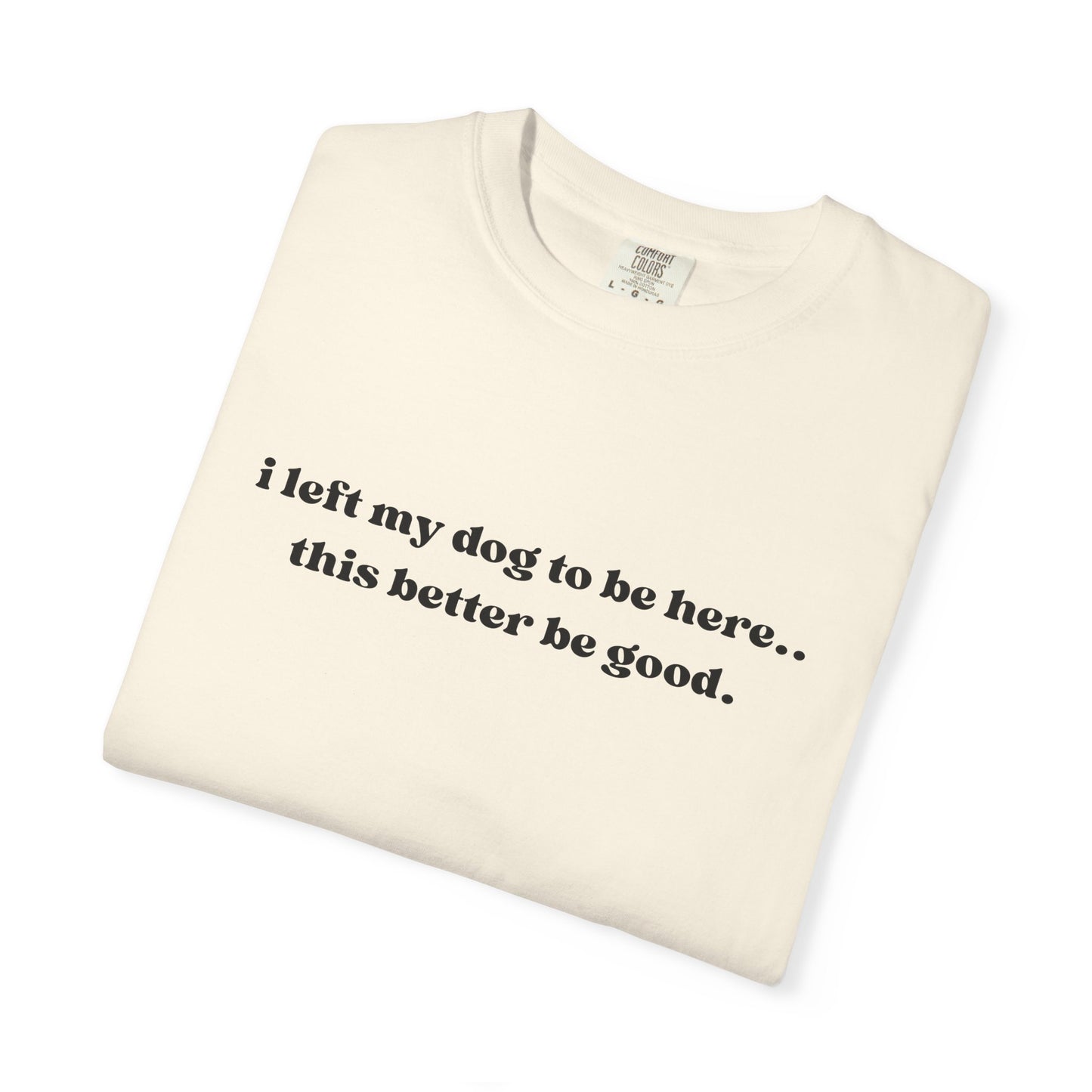 I Left My Dog to Be Here... This Better Be Good- Comfort Colors