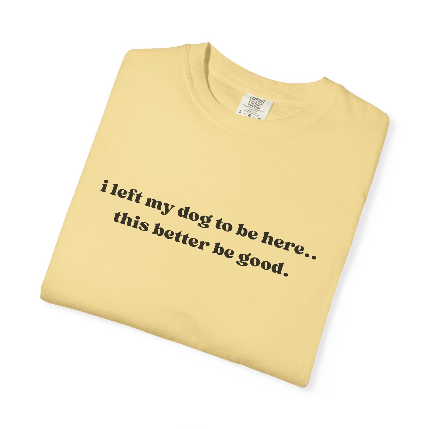 I Left My Dog to Be Here... This Better Be Good- Comfort Colors