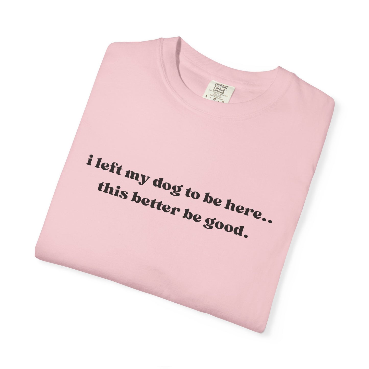 I Left My Dog to Be Here... This Better Be Good- Comfort Colors